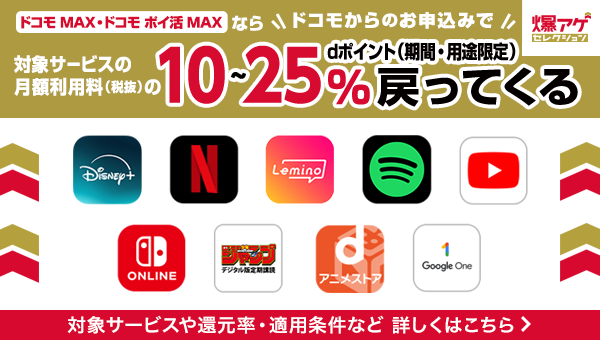 「ドコモ MAX・ドコモ ポイ活 MAX ならドコモからのお申込みで対象サービスの月額利用料(税抜)のdポイント(期間・用途限定)10~25%戻ってくる 対象サービスや還元率・適用条件など 詳しくはこちら