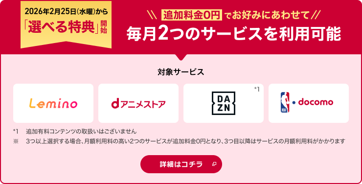 2026年2月25日から「選べる特典」開始!追加料金0円でお好みにあわせて2つのサービスを選択可能 対象サービス Lemino dアニメストア DAZN NBA docomo *1追加有料コンテンツの取扱いはございません。※ 3つ以上選択する場合、月額利用料の高い2つのサービスが追加料金0円となり、3つ目以降はサービスの月額利用料がかかります 詳細はコチラ