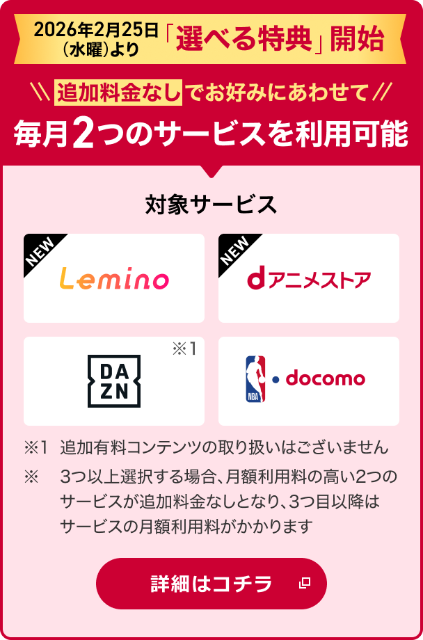 2026年2月25日より「選べる特典」開始!追加料金なしでお好みにあわせて2つのサービスを選択可能 対象サービス Lemino dアニメストア DAZN NBA docomo ※1追加有料コンテンツの取り扱いはございません。※ 3つ以上選択する場合、月額利用料の高い2つのサービスが追加料金なしとなり、3つ目以降はサービスの月額利用料がかかります 詳細はコチラ