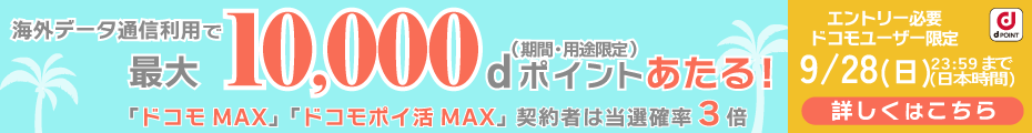 海外データ通信利用で最大10,000 dポイントあたる!(期間・用途限定)「ドコモ MAX」「ドコモポイ活 MAX」契約者は当選確率3倍 エントリー必要ドコモユーザー限定9/28(日)23:59まで(日本時間)詳しくはこちら