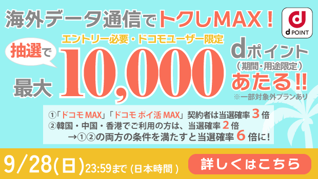 海外データ通信利用で最大10,000 dポイントあたる!(期間・用途限定)「ドコモ MAX」「ドコモポイ活 MAX」契約者は当選確率3倍 エントリー必要ドコモユーザー限定9/28(日)23:59まで(日本時間)詳しくはこちら