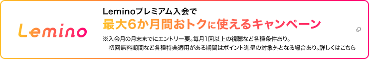 Leminoプレミアム入会で最大6か月間おトクに使えるキャンペーン ※入会月の月末までにエントリー要。毎月1回以上の視聴など各種条件あり。初回無料期間など各種特典適用がある期間はポイント進呈の対象外となる場合あり。詳しくはこちら