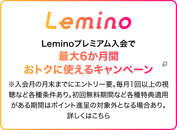 Leminoプレミアム入会で最大6か月間おトクに使えるキャンペーン ※入会月の月末までにエントリー要。毎月1回以上の視聴など各種条件あり。初回無料期間など各種特典適用がある期間はポイント進呈の対象外となる場合あり。詳しくはこちら
