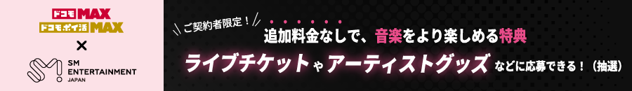 ドコモ MAX ドコモ ポイ活 MAX SM ENTERTAINMENT JAPAN ご契約者限定! 追加料金なしで、音楽をより楽しめる特典 ライブチケットやアーティストグッズなどに応募できる! (抽選)