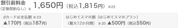 割引前の月額料金（定期契約なし※） 1,650円（税込1,815円）※22に対し、dカードお支払割※23が適用されると170円（税込187円）引きになります。また、はじめてスマホ割（はじめてスマホプラン） 最大12か月間※20が適用されると、500円（税込550円）引きになり、割引適用後の月額料金は最大12か月間※20　980円（税込1,078円）※21  13か月目以降ずっと月額料金 1,480円（税込1,628円）※21 になります。