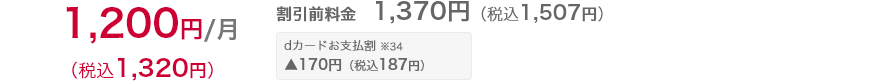 割引前の月額料金 1,370円（税込1,507円）dカードお支払割※34　が適用されると170円（税込187円）引きとなり、割引適用後の月額料金は1,200円（税込1,320円）となります。