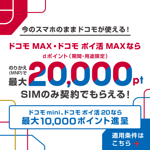 今のスマホのままドコモが使える!ドコモ MAX・ドコモ ポイ活 MAX・ドコモ mini(10GB)ならのりかえ(MNP)で合計最大20,000ポイント dポイント(期間・用途限定)SIMのみ契約でもらえる! ドコモ mini(4GB)なら合計最大14,000ポイント進呈 ドコモ ポイ活 20なら合計最大10,000ポイント進呈 要エントリー 適用条件はこちら