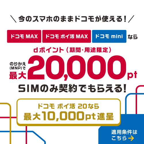 今のスマホのままドコモが使える!ドコモ MAX・ドコモ ポイ活 MAX・ドコモ miniならのりかえ(MNP)で最大20,000ポイント dポイント(期間・用途限定)SIMのみ契約でもらえる!ドコモ ポイ活 20なら最大10,000ポイント進呈 適用条件はこちら