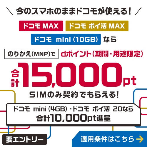 今のスマホのままドコモが使える!ドコモ MAX・ドコモ ポイ活 MAX・ドコモ mini(10GB)ならのりかえ(MNP)で合計最大15,000ポイント dポイント(期間・用途限定)SIMのみ契約でもらえる! ドコモ mini(4GB)ドコモ ポイ活 20なら合計最大10,000ポイント進呈 要エントリー 適用条件はこちら
