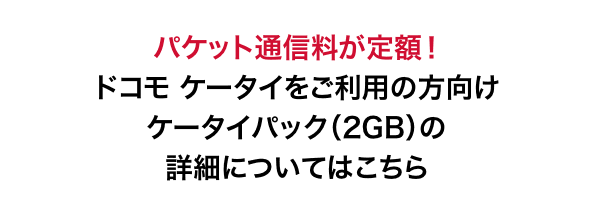 パケット通信料が定額！ ドコモ ケータイをご利用の方向け ケータイパック（2GB）の詳細についてはこちら