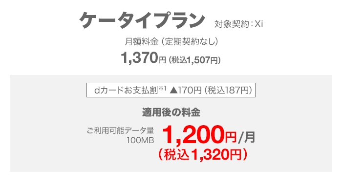 ケータイプラン 対象契約：Xi 月額料金（定期契約なし）1,370（税込1,507円） dカードお支払割（※1）を適用すると、ご利用可能データ量100MB 月額1,200円（税込1,320円）。