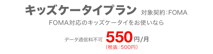 キッズケータイプラン 対象契約：FOMA FOMA対応のキッズケータイをお使いなら データ通信料不可 月額550円（税抜：500円）