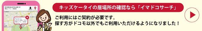 キッズケータイの居場所の確認なら「イマドコサーチ」 ご利用にはご契約が必要です。探す方がドコモ以外でもご利用いただけるようになりました！