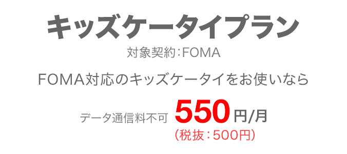キッズケータイプラン 対象契約：FOMA FOMA対応のキッズケータイをお使いなら データ通信料不可 月額550円（税抜：500円）