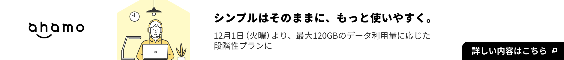 ahamo ahamo シンプルはそのままに、もっと使いやすく。 12月1日（火曜）より最大120GBのデータ利用量に応じた段階性プランに 詳しい内容はこちら