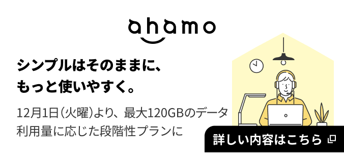 ahamo ahamo シンプルはそのままに、もっと使いやすく。 12月1日（火曜）より最大120GBのデータ利用量に応じた段階性プランに 詳しい内容はこちら