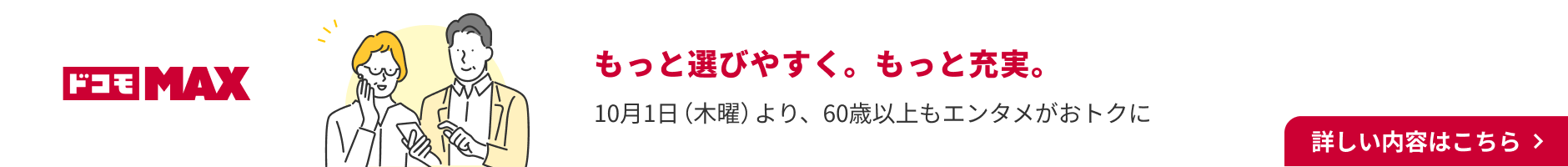 ドコモMAX もっと選びやすく。もっと充実。 10月1日（木曜）より60歳以上もエンタメがおトクに 詳しい内容はこちら