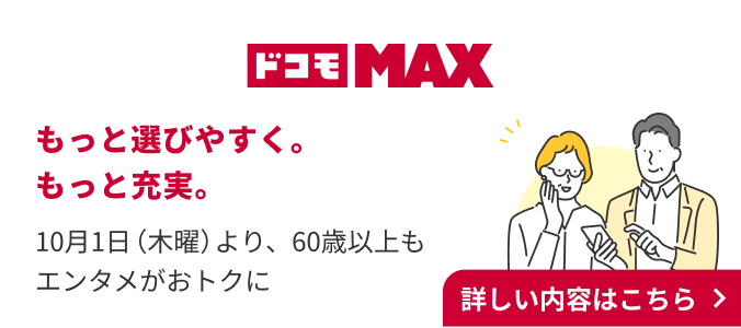 ドコモMAX もっと選びやすく。もっと充実。 10月1日（木曜）より60歳以上もエンタメがおトクに 詳しい内容はこちら