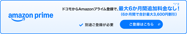 amazon prime ドコモからAmazonプライム登録で、最大6か月間追加料金なし！（6か月間で合計最大3,600円割引）＊1＊2 別途ご登録が必要 ご登録はこちら