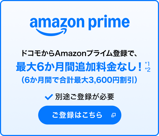 amazon prime ドコモからAmazonプライム登録で、最大6か月間追加料金なし！（6か月間で合計最大3,600円割引）＊1＊2 別途ご登録が必要 ご登録はこちら