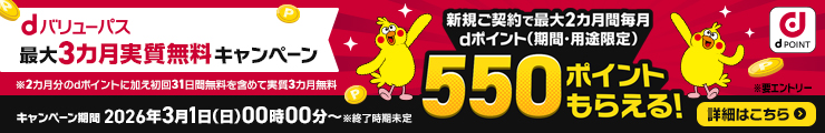 dバリューパス 最大3カ月実質無料キャンペーン 新規ご契約で最大2カ月間毎月dポイント（期間・用途限定）550ポイントもらえる！ 要エントリー ※2カ月分のdポイントに加え初回31日無料を含めて実質3カ月無料 キャンペーン期間 2026年3月1日（日）00時00分～ ※終了時期未定 詳細はこちら