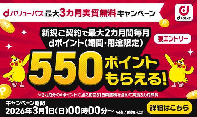 dバリューパス 最大3カ月実質無料キャンペーン 新規ご契約で最大2カ月間毎月dポイント（期間・用途限定）550ポイントもらえる！ 要エントリー ※2カ月分のdポイントに加え初回31日無料を含めて実質3カ月無料 キャンペーン期間 2026年3月1日（日）00時00分～ ※終了時期未定 詳細はこちら