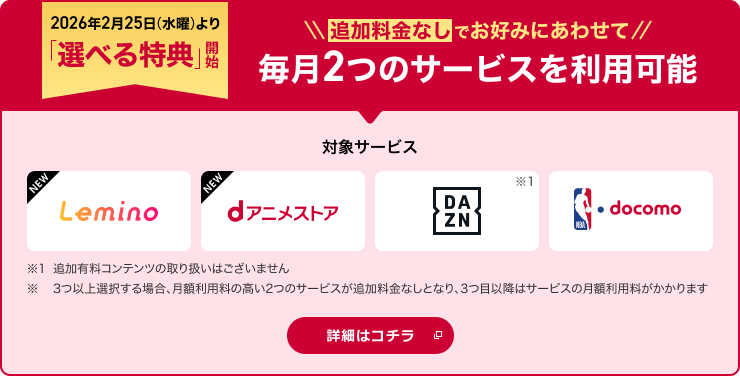 2026年2月25日より「選べる特典」開始！追加料金なしでお好みにあわせて2つのサービスを選択可能 対象サービス Lemino dアニメストア DAZN NBA  docomo ※1追加有料コンテンツの取り扱いはございません。※ 3つ以上選択する場合、月額利用料の高い2つのサービスが追加料金なしとなり、3つ目以降はサービスの月額利用料がかかります 詳細はコチラ
