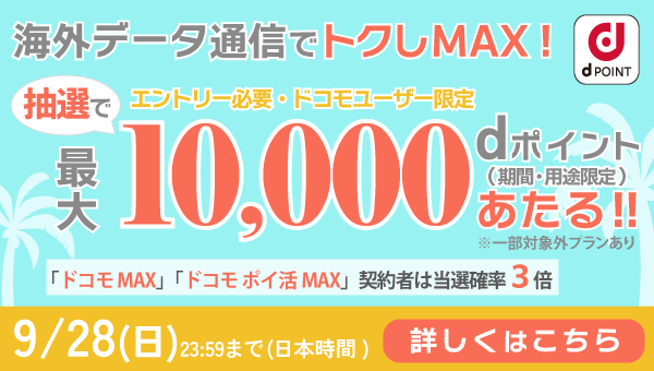 海外データ通信利用で最大10,000 dポイントあたる！（期間・用途限定）「ドコモ MAX」「ドコモポイ活 MAX」契約者は当選確率3倍 エントリー必要ドコモユーザー限定9/28（日）23:59まで（日本時間）詳しくはこちら