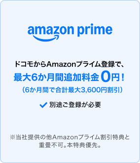 ドコモからAmazonプライムに登録すると、最大6か月間追加料金0円（6か月間で合計最大3,600円割引）。別途登録が必要。※当社提供の他Amazonプライム割引特典との重畳不可。本特典優先。