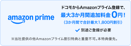 ドコモからAmazonプライムに登録すると、最大3か月間追加料金0円（3か月間で合計最大1,800円割引）。別途登録が必要。※当社提供の他Amazonプライム割引特典との重畳不可。本特典優先。