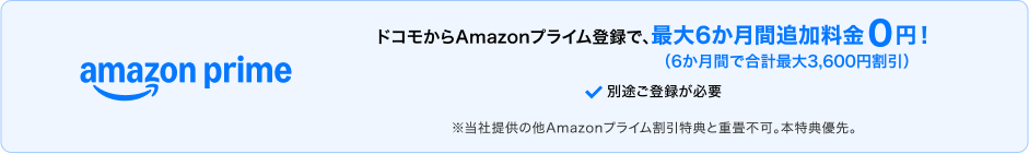 ドコモからAmazonプライムに登録すると、最大6か月間追加料金0円（6か月間で合計最大3,600円割引）。別途登録が必要。※当社提供の他Amazonプライム割引特典との重畳不可。本特典優先。