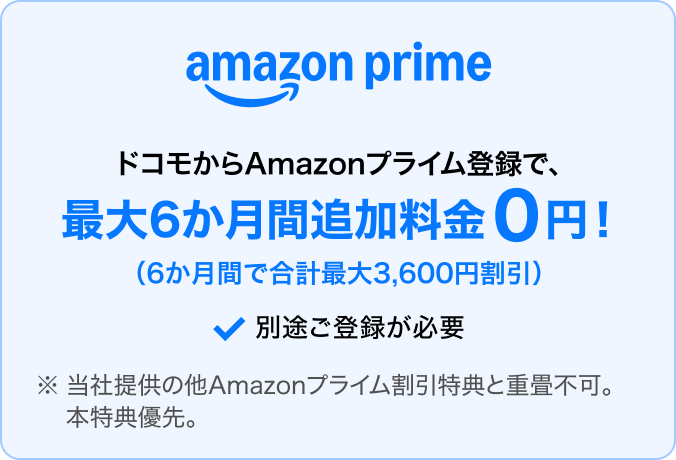 ドコモからAmazonプライムに登録すると、最大6か月間追加料金0円（6か月間で合計最大3,600円割引）。別途登録が必要。※当社提供の他Amazonプライム割引特典との重畳不可。本特典優先。