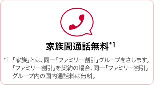 家族間通話無料 *1「家族」とは、同一「ファミリー割引」グループをさします。「ファミリー割引」を契約の場合、同一「ファミリー割引」グループ内の国内通話料は無料。