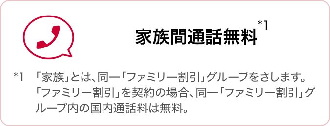 家族間通話無料 *1「家族」とは、同一「ファミリー割引」グループをさします。「ファミリー割引」を契約の場合、同一「ファミリー割引」グループ内の国内通話料は無料。