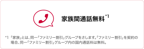 家族間通話無料 *1「家族」とは、同一「ファミリー割引」グループをさします。「ファミリー割引」を契約の場合、同一「ファミリー割引」グループ内の国内通話料は無料。