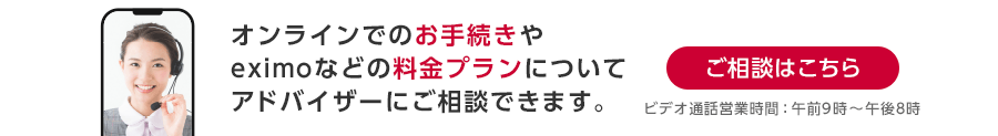 オンラインでのお手続きやeximoなどの料金プランについてアドバイザーにご相談できます。ビデオ通話営業時間：午前9時～午後8時 ご相談はこちら