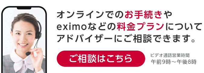 オンラインでのお手続きやeximoなどの料金プランについてアドバイザーにご相談できます。ビデオ通話営業時間：午前9時～午後8時 ご相談はこちら