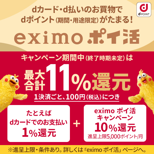 dカード・d払いのお買物でdポイント（期間・用途限定）がたまる！ eximo ポイ活 キャンペーン期間中（終了時期未定）は最大合計11％還元1決済ごと、100円（税込）につき たとえばdカードのお支払い1％還元＋eximo ポイ活キャンペーン10 ％還元 進呈上限5,000ポイント／月 ※進呈上限・条件あり、「eximo ポイ活」ページへ。