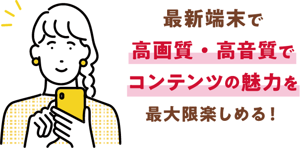 最新端末で高画質・高音質でコンテンツの魅力を最大限楽しめる！