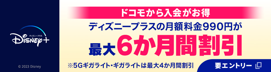 ディズニー公式動画配信サービス「ディズニープラス」。ドコモから入会がお得 ディズニープラスの月額料金990円が最大6か月間割引 ※5Gギガライト・ギガライトは最大4か月間割引 © 2023 Disney