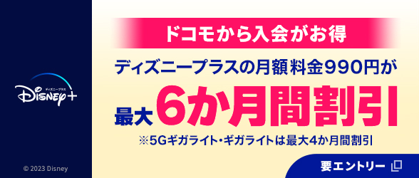 ディズニー公式動画配信サービス「ディズニープラス」。ドコモから入会がお得 ディズニープラスの月額料金990円が最大6か月間割引 ※5Gギガライト・ギガライトは最大4か月間割引 © 2023 Disney