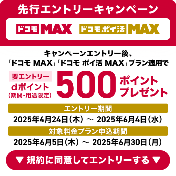 ドコモ MAX ドコモ ポイ活 MAX 先行エントリーキャンペーン 要エントリー キャンペーンエントリー後、「ドコモ MAX」「ドコモ ポイ活 MAX」プラン適用でdポイント（期間·用途限定）500ポイントプレゼント エントリー期間 2025年4月24日（木）～2025年6月4日（水） 対象料金プラン申込期間 2025年6月5日（木）～2025年6月30日（月） 規約に同意してエントリーする