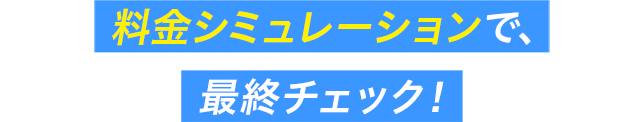 料金シミュレーションで、最終チェック！