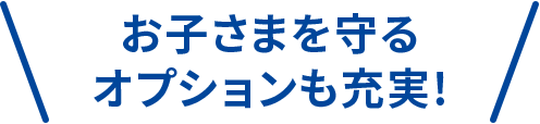 お子さまを守るオプションも充実！