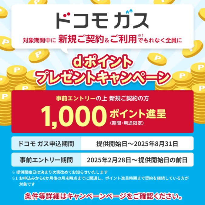 ドコモ ガス 対象期間中に新規契約＆ご利用※1でもれなく全員に dポイント プレゼントキャンペーン 条件等詳細はキャンペーンページをご確認ください。 事前エントリーの上 新規ご契約の方 1,000ポイント進呈（期間・用途限定）【ドコモ ガス申込期間】提供開始日～2025年8月31日 【事前エントリー期間】2025年2月28日～提供開始日の前日 ※提供開始日は決まり次第改めてお知らせいたします ※1 お申込みから6か月後の月末までに開通し、ポイント進呈時期まで契約を継続している方が対象です