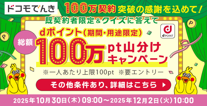 ドコモでんき100万契約突破の感謝を込めて！ 既契約者限定＆クイズに答えて dポイント（期間・用途限定）総額100万pt山分けキャンペーン ※一人あたり上限100pt ※要エントリー その他条件あり、詳細はこちら 2025年10月30日（木）09：00～12月2日（火）10：00