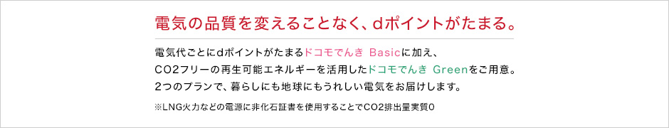 電気の品質を変えることなく、dポイントがたまる。電気代ごとにdポイントがたまるドコモでんき Basicに加え、CO2フリーの再生可能エネルギーを活用したドコモでんき Greenをご用意。2つのプランで、暮らしにも地球にもうれしい電気をお届けします。※LNG火力などの電源に非化石証書を使用することでCO2排出量実質0