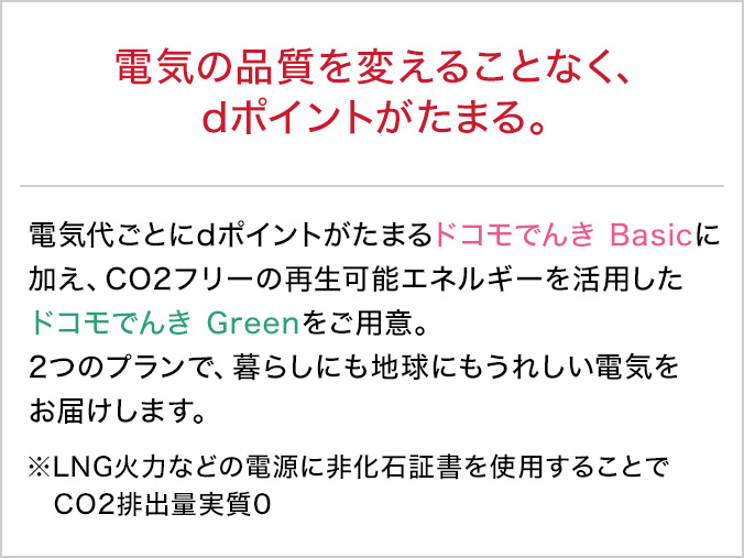 電気の品質を変えることなく、dポイントがたまる。電気代ごとにdポイントがたまるドコモでんき Basicに加え、CO2フリーの再生可能エネルギーを活用したドコモでんき Greenをご用意。2つのプランで、暮らしにも地球にもうれしい電気をお届けします。※LNG火力などの電源に非化石証書を使用することでCO2排出量実質0