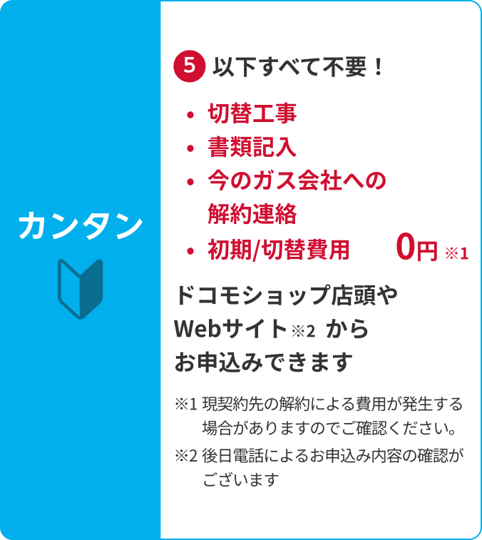 カンタン⑤以下すべて不要!切替工事・書類記入・今のガス会社への解約連絡・初期/切替費用0円(現契約先の解約による費用が発生する場合がありますのでご確認ください。)ドコモショップ店頭やWebサイトからお申込みできます(後日電話によるお申込み内容の確認がございます)
