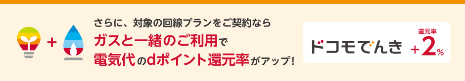 さらに、対象の回線プランをご契約ならガスと一緒のご利用で電気代のdポイント還元率がアップ!ドコモ でんき還元率+2%